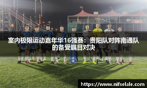 室内极限运动嘉年华16强赛：贵阳队对阵南通队的备受瞩目对决